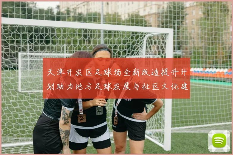 天津开发区足球场全新改造提升计划助力地方足球发展与社区文化建设