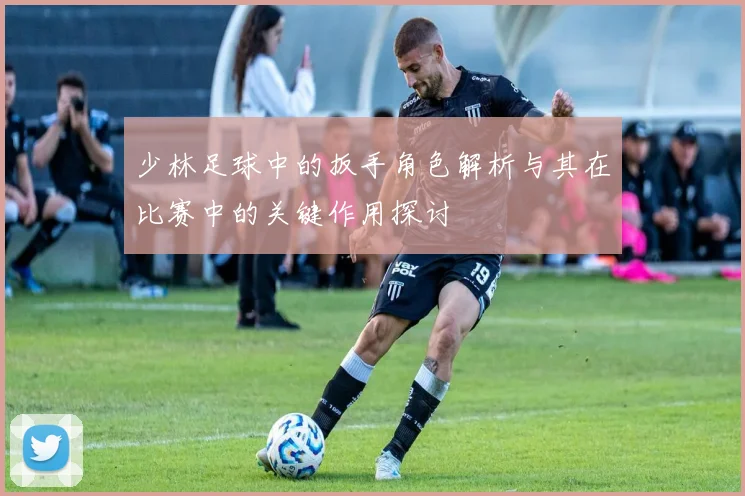 少林足球中的扳手角色解析与其在比赛中的关键作用探讨