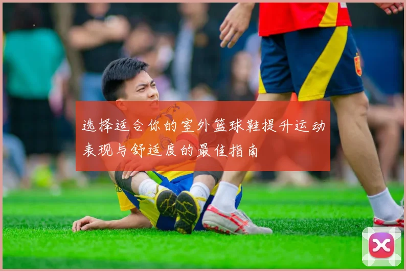 选择适合你的室外篮球鞋提升运动表现与舒适度的最佳指南