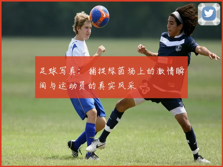 足球写真：捕捉绿茵场上的激情瞬间与运动员的真实风采